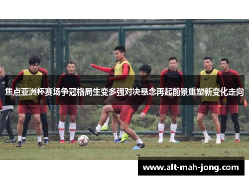焦点亚洲杯赛场争冠格局生变多强对决悬念再起前景重塑新变化走向